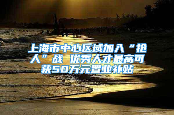 上海市中心区域加入“抢人”战 优秀人才最高可获50万元置业补贴