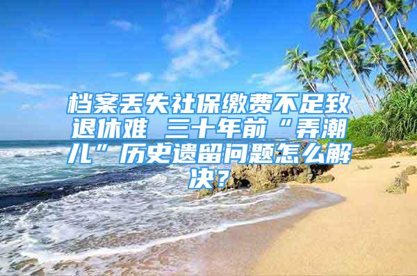 档案丢失社保缴费不足致退休难 三十年前“弄潮儿”历史遗留问题怎么解决？