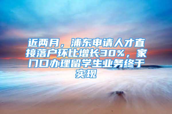 近两月，浦东申请人才直接落户环比增长30%，家门口办理留学生业务终于实现