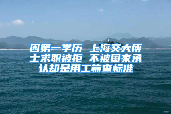 因第一学历 上海交大博士求职被拒 不被国家承认却是用工筛查标准