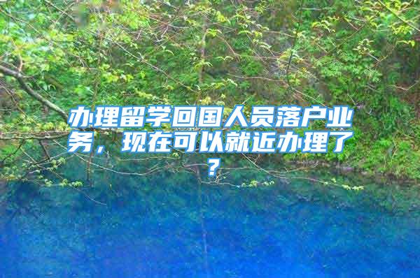 办理留学回国人员落户业务，现在可以就近办理了？