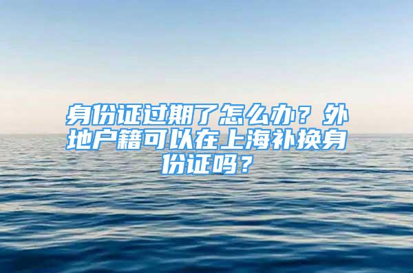 身份证过期了怎么办？外地户籍可以在上海补换身份证吗？