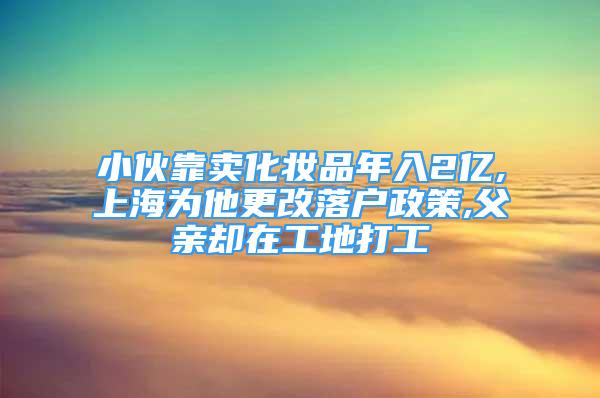 小伙靠卖化妆品年入2亿,上海为他更改落户政策,父亲却在工地打工