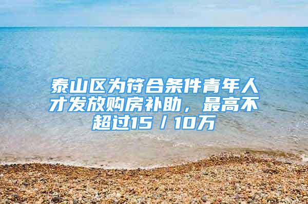 泰山区为符合条件青年人才发放购房补助，最高不超过15／10万