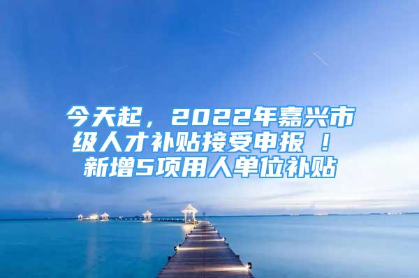 今天起，2022年嘉兴市级人才补贴接受申报 ! 新增5项用人单位补贴