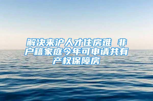 解决来沪人才住房难 非户籍家庭今年可申请共有产权保障房