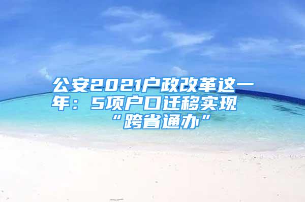 公安2021户政改革这一年：5项户口迁移实现“跨省通办”