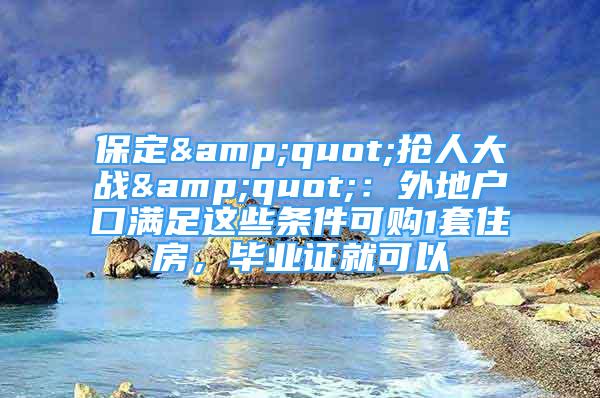 保定&quot;抢人大战&quot;：外地户口满足这些条件可购1套住房，毕业证就可以