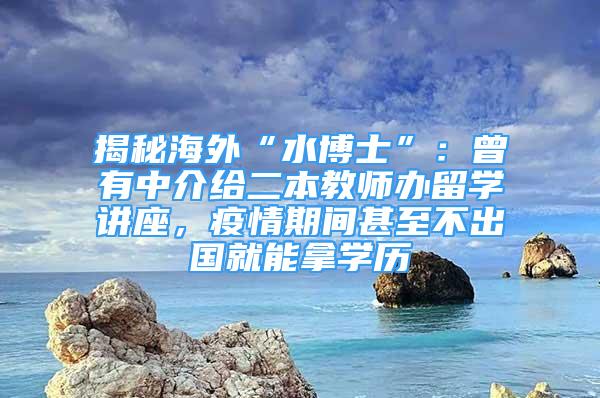 揭秘海外“水博士”：曾有中介给二本教师办留学讲座，疫情期间甚至不出国就能拿学历