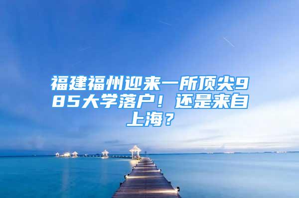 福建福州迎来一所顶尖985大学落户！还是来自上海？