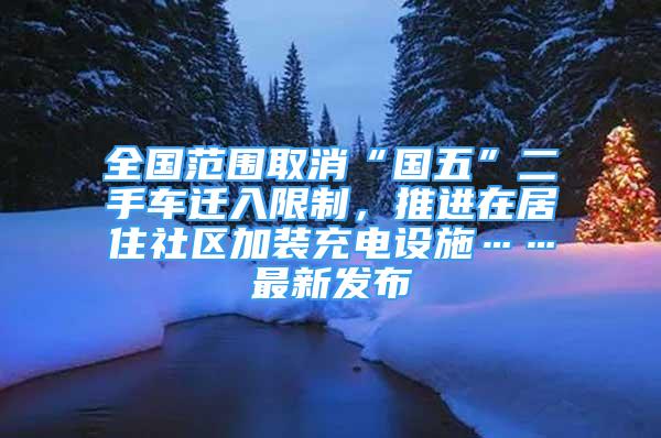 全国范围取消“国五”二手车迁入限制，推进在居住社区加装充电设施……最新发布