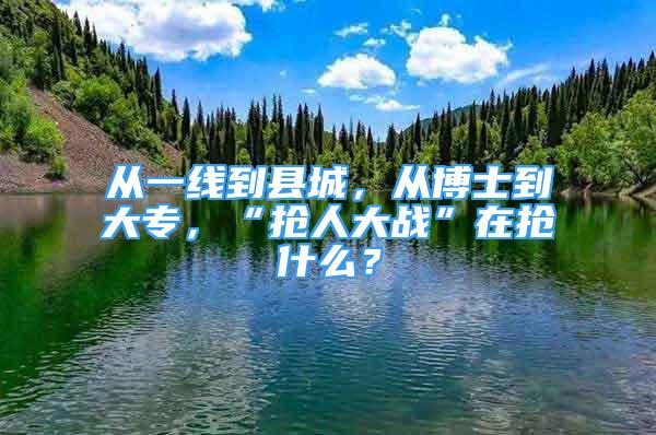 从一线到县城，从博士到大专，“抢人大战”在抢什么？