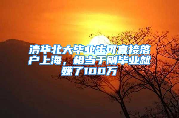 清华北大毕业生可直接落户上海，相当于刚毕业就赚了100万