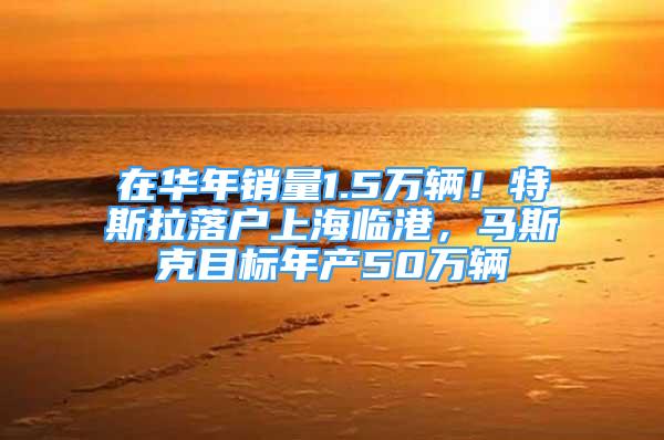 在华年销量1.5万辆！特斯拉落户上海临港，马斯克目标年产50万辆