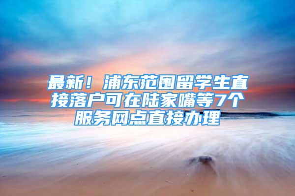 最新！浦东范围留学生直接落户可在陆家嘴等7个服务网点直接办理