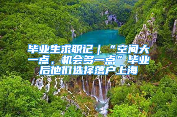 毕业生求职记｜“空间大一点，机会多一点”毕业后他们选择落户上海