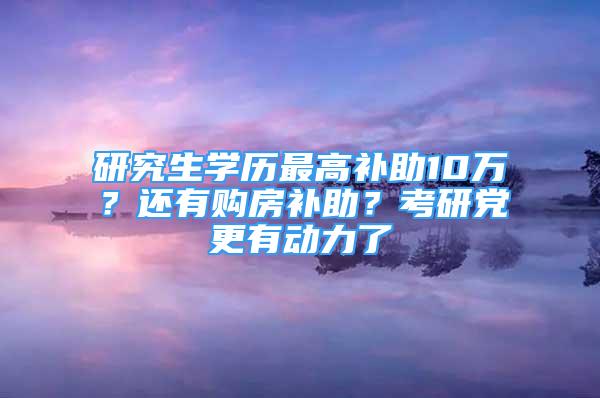 研究生学历最高补助10万？还有购房补助？考研党更有动力了