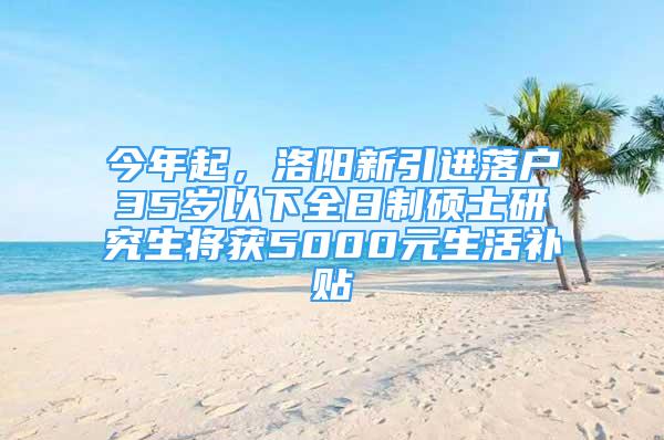 今年起，洛阳新引进落户35岁以下全日制硕士研究生将获5000元生活补贴