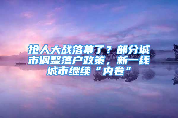 抢人大战落幕了？部分城市调整落户政策，新一线城市继续“内卷”