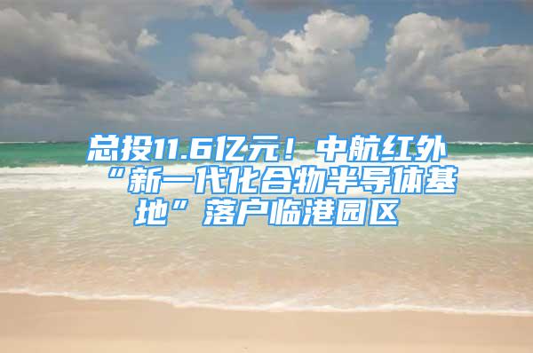 总投11.6亿元！中航红外“新一代化合物半导体基地”落户临港园区