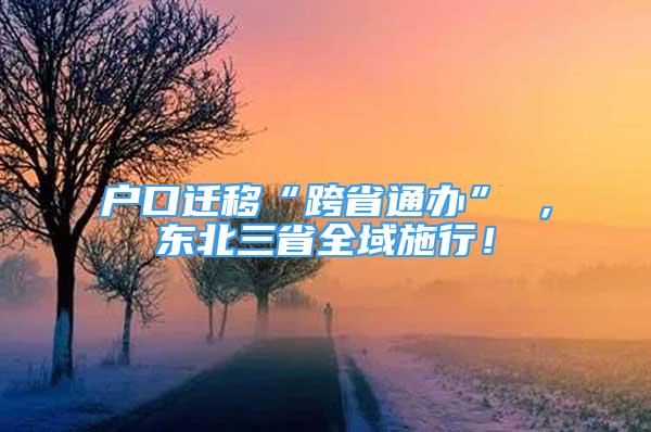 户口迁移“跨省通办” ，东北三省全域施行！