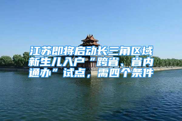 江苏即将启动长三角区域新生儿入户“跨省、省内通办”试点，需四个条件