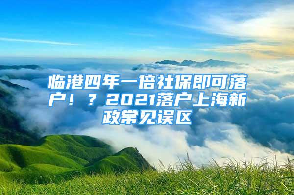 临港四年一倍社保即可落户！？2021落户上海新政常见误区