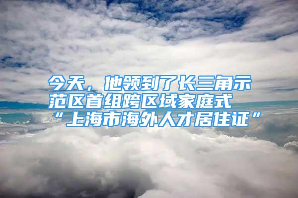 今天，他领到了长三角示范区首组跨区域家庭式“上海市海外人才居住证”