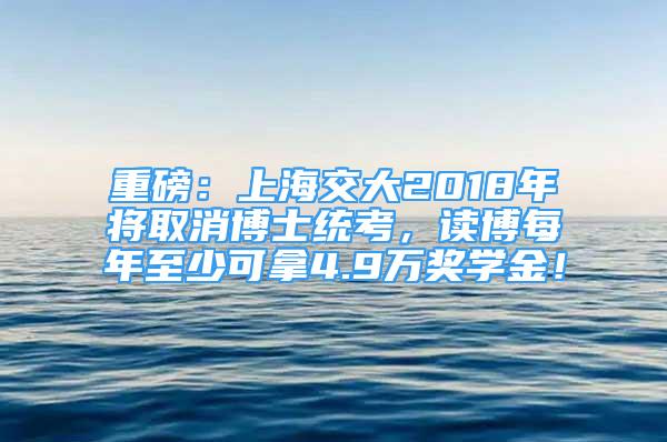 重磅：上海交大2018年将取消博士统考，读博每年至少可拿4.9万奖学金！