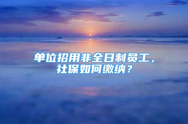 单位招用非全日制员工，社保如何缴纳？