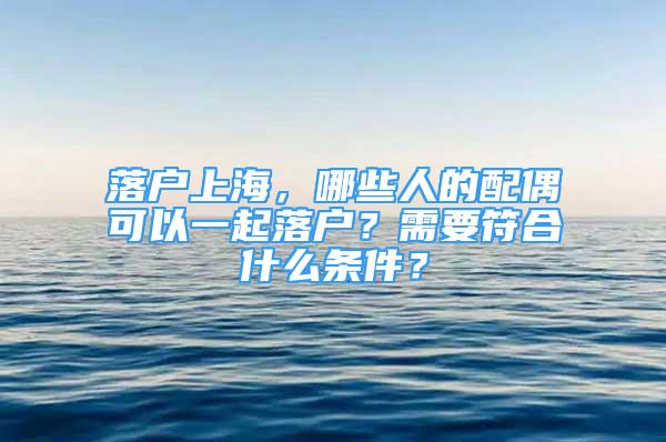 落户上海，哪些人的配偶可以一起落户？需要符合什么条件？