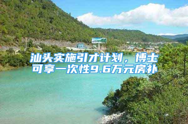 汕头实施引才计划，博士可享一次性9.6万元房补