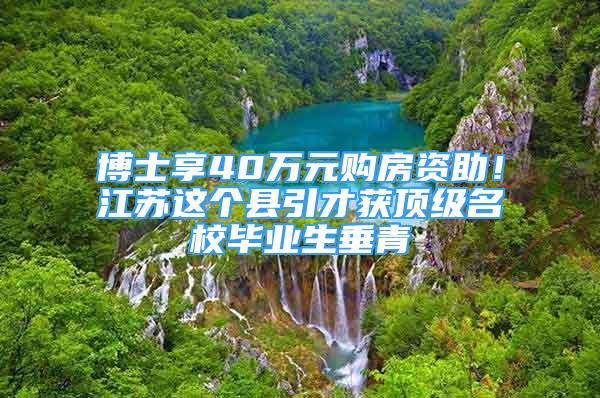 博士享40万元购房资助！江苏这个县引才获顶级名校毕业生垂青