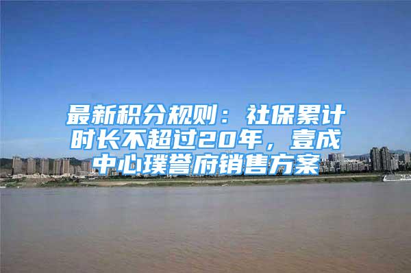 最新积分规则：社保累计时长不超过20年，壹成中心璞誉府销售方案