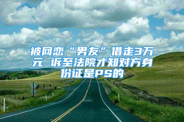 被网恋“男友”借走3万元 诉至法院才知对方身份证是PS的