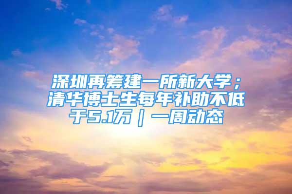 深圳再筹建一所新大学；清华博士生每年补助不低于5.1万｜一周动态