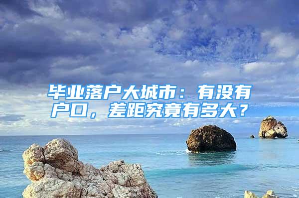 毕业落户大城市：有没有户口，差距究竟有多大？