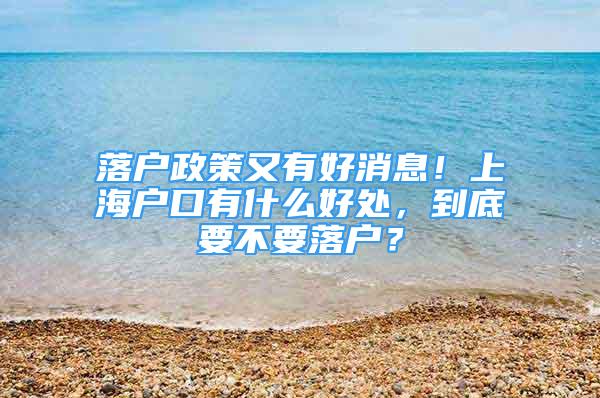 落户政策又有好消息！上海户口有什么好处，到底要不要落户？