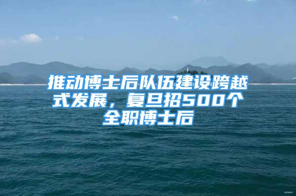 推动博士后队伍建设跨越式发展，复旦招500个全职博士后