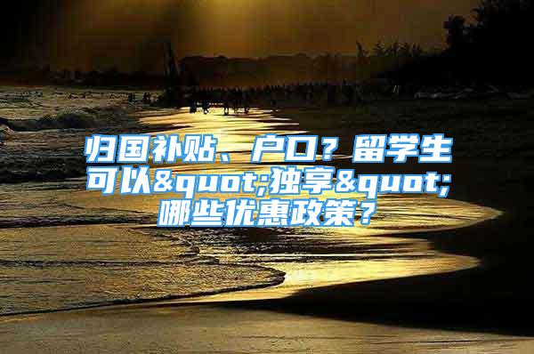 归国补贴、户口？留学生可以"独享"哪些优惠政策？