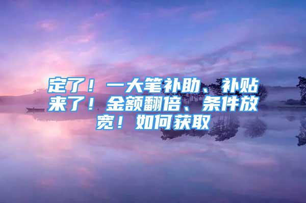 定了！一大笔补助、补贴来了！金额翻倍、条件放宽！如何获取→