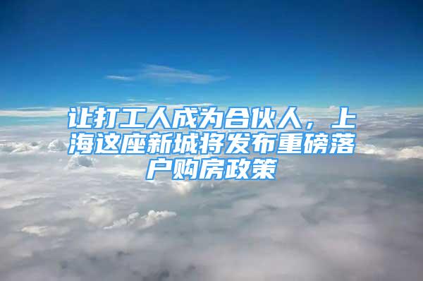 让打工人成为合伙人，上海这座新城将发布重磅落户购房政策