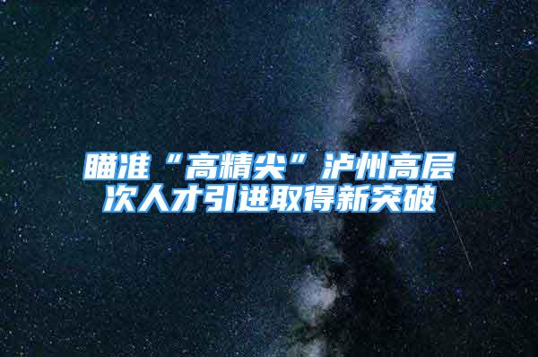 瞄准“高精尖”泸州高层次人才引进取得新突破