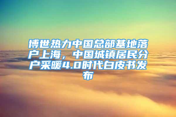 博世热力中国总部基地落户上海，中国城镇居民分户采暖4.0时代白皮书发布