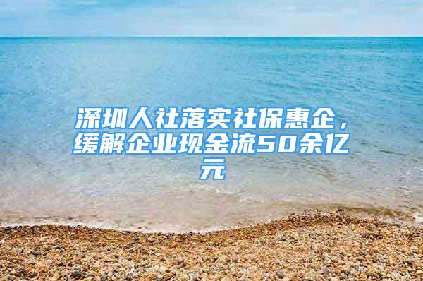 深圳人社落实社保惠企，缓解企业现金流50余亿元