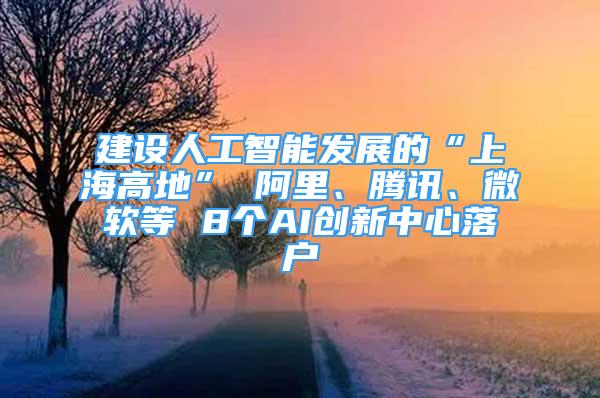 建设人工智能发展的“上海高地” 阿里、腾讯、微软等 8个AI创新中心落户