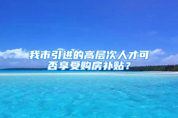 我市引进的高层次人才可否享受购房补贴？