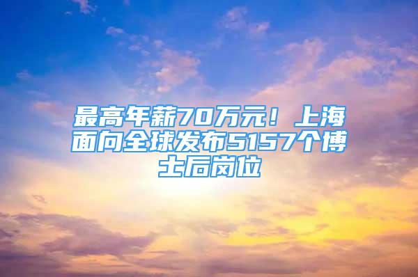 最高年薪70万元！上海面向全球发布5157个博士后岗位