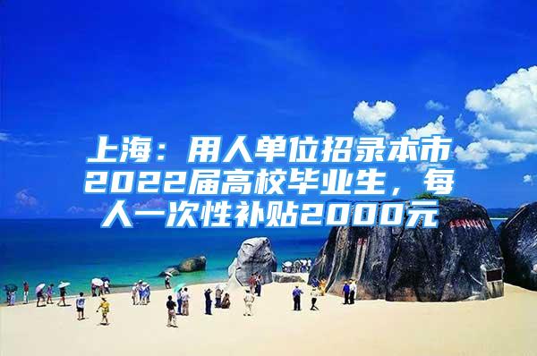 上海：用人单位招录本市2022届高校毕业生，每人一次性补贴2000元