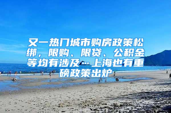 又一热门城市购房政策松绑，限购、限贷、公积金等均有涉及…上海也有重磅政策出炉